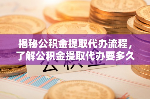 泰顺揭秘公积金提取代办流程，了解公积金提取代办要多久的关键因素