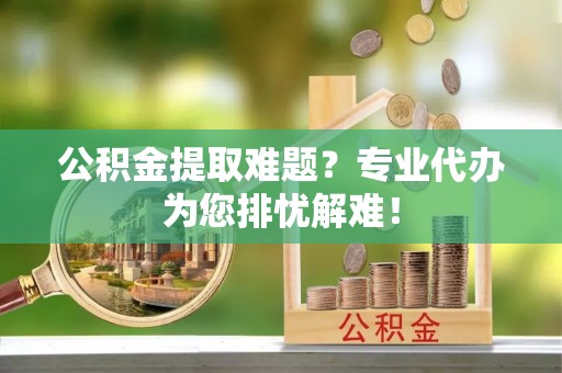 泰顺公积金提取难题？专业代办为您排忧解难！