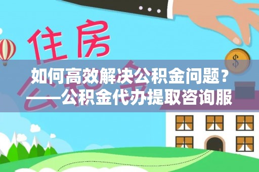 泰顺如何高效解决公积金问题？——公积金代办提取咨询服务指南