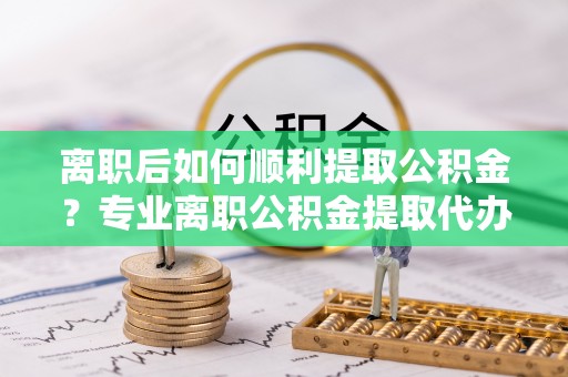 泰顺离职后如何顺利提取公积金？专业离职公积金提取代办服务指南