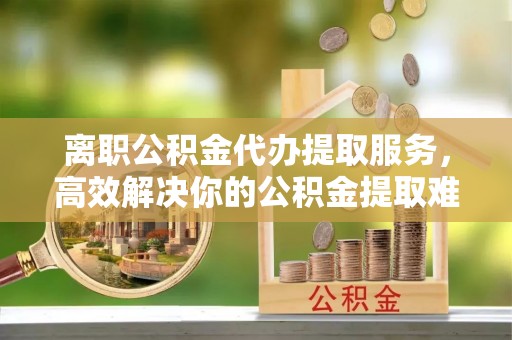 泰顺离职公积金代办提取服务，高效解决你的公积金提取难题
