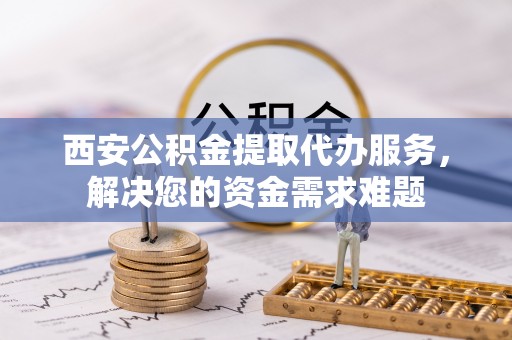 泰顺西安公积金提取代办服务，解决您的资金需求难题