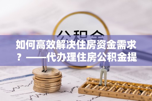 泰顺如何高效解决住房资金需求？——代办理住房公积金提取服务全解析