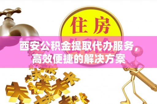泰顺西安公积金提取代办服务，高效便捷的解决方案