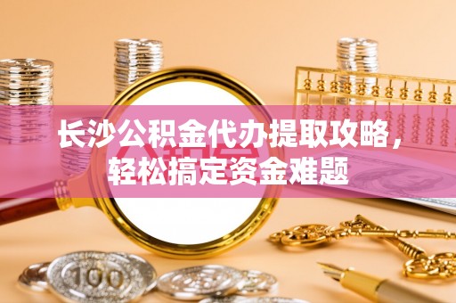 泰顺长沙公积金代办提取攻略，轻松搞定资金难题