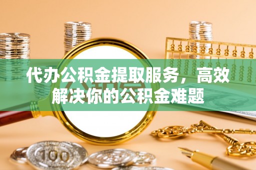 泰顺代办公积金提取服务，高效解决你的公积金难题