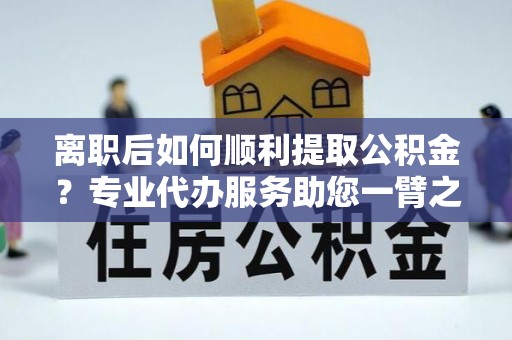 泰顺离职后如何顺利提取公积金？专业代办服务助您一臂之力
